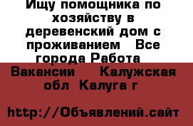 Ищу помощника по хозяйству в деревенский дом с проживанием - Все города Работа » Вакансии   . Калужская обл.,Калуга г.